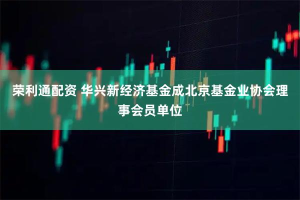 荣利通配资 华兴新经济基金成北京基金业协会理事会员单位
