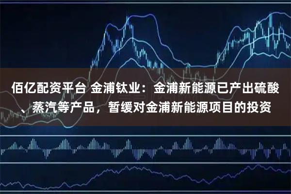 佰亿配资平台 金浦钛业：金浦新能源已产出硫酸、蒸汽等产品，暂缓对金浦新能源项目的投资