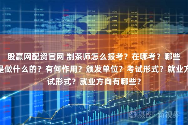 股赢网配资官网 制茶师怎么报考？在哪考？哪些人适合考?是做什么的？有何作用？颁发单位？考试形式？就业方向有哪些？