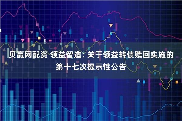 贝赢网配资 领益智造: 关于领益转债赎回实施的第十七次提示性公告
