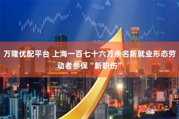 万隆优配平台 上海一百七十六万余名新就业形态劳动者参保“新职伤”