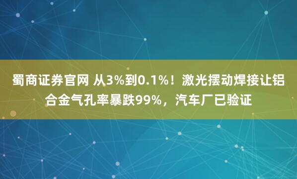 蜀商证券官网 从3%到0.1%！激光摆动焊接让铝合金气孔率暴跌99%，汽车厂已验证
