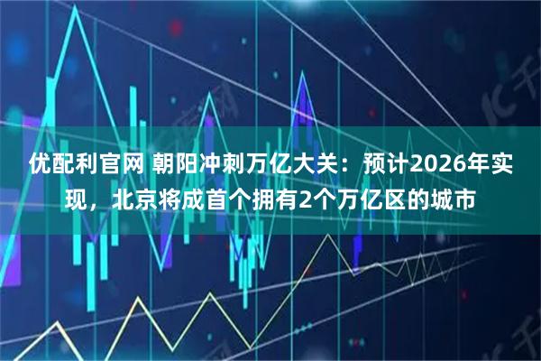 优配利官网 朝阳冲刺万亿大关：预计2026年实现，北京将成首个拥有2个万亿区的城市