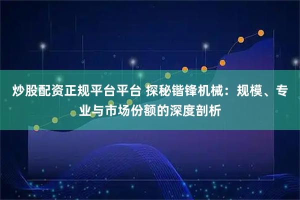炒股配资正规平台平台 探秘锴锋机械：规模、专业与市场份额的深度剖析