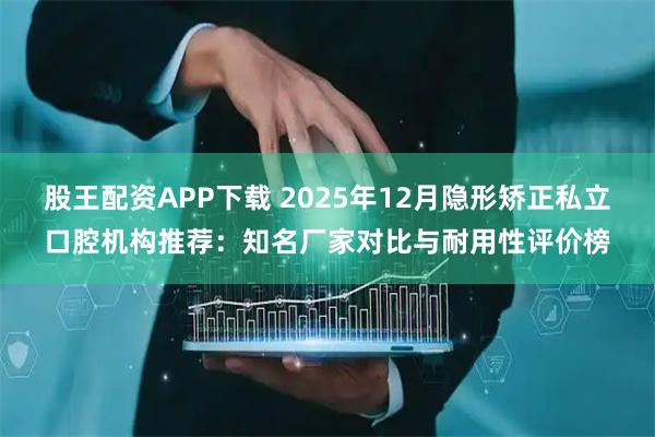 股王配资APP下载 2025年12月隐形矫正私立口腔机构推荐：知名厂家对比与耐用性评价榜