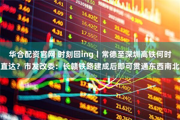 华合配资官网 时刻回ing丨常德至深圳高铁何时直达？市发改委：长赣铁路建成后即可贯通东西南北