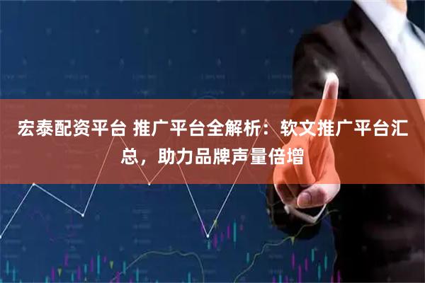 宏泰配资平台 推广平台全解析：软文推广平台汇总，助力品牌声量倍增