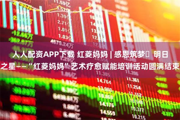 人人配资APP下载 红菱妈妈 | 感恩筑梦・明日之星——“红菱妈妈”艺术疗愈赋能培训活动圆满结束