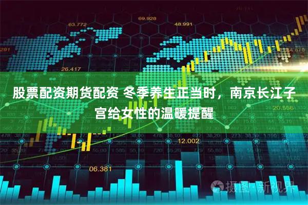 股票配资期货配资 冬季养生正当时，南京长江子宫给女性的温暖提醒