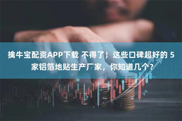 擒牛宝配资APP下载 不得了！这些口碑超好的 5 家铝箔地贴生产厂家，你知道几个？