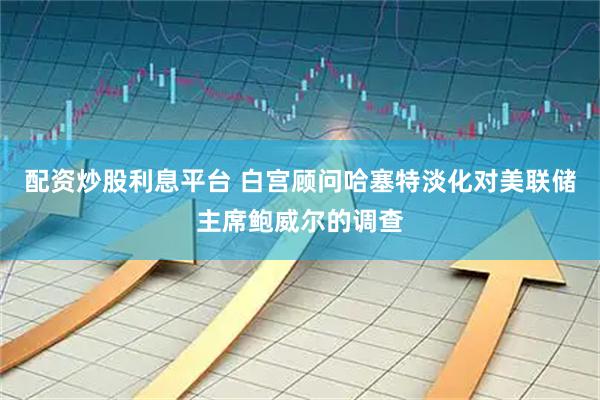 配资炒股利息平台 白宫顾问哈塞特淡化对美联储主席鲍威尔的调查