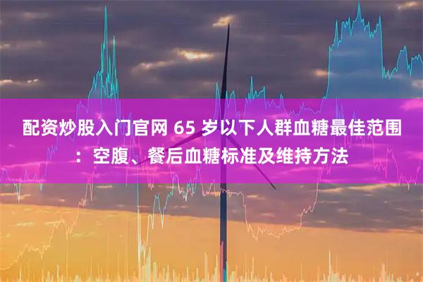 配资炒股入门官网 65 岁以下人群血糖最佳范围：空腹、餐后血糖标准及维持方法