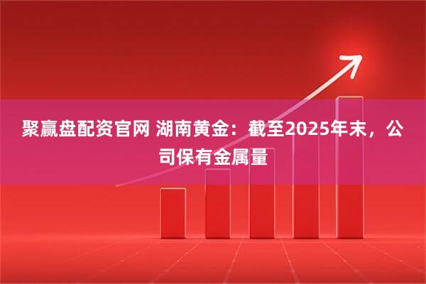聚赢盘配资官网 湖南黄金：截至2025年末，公司保有金属量