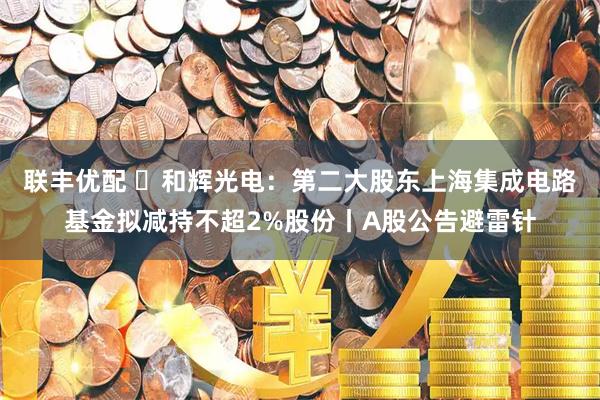 联丰优配 ​和辉光电：第二大股东上海集成电路基金拟减持不超2%股份丨A股公告避雷针