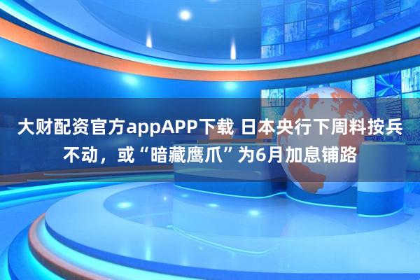 大财配资官方appAPP下载 日本央行下周料按兵不动，或“暗藏鹰爪”为6月加息铺路