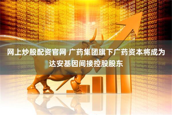 网上炒股配资官网 广药集团旗下广药资本将成为达安基因间接控股股东