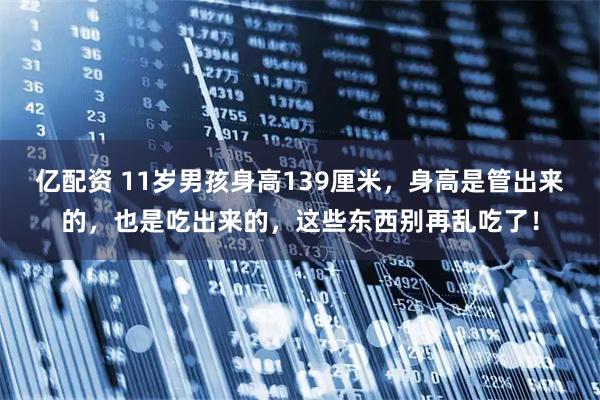 亿配资 11岁男孩身高139厘米，身高是管出来的，也是吃出来的，这些东西别再乱吃了！